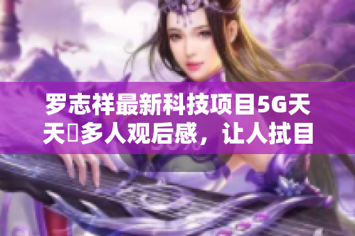 罗志祥最新科技项目5G天天奭多人观后感，让人拭目以待