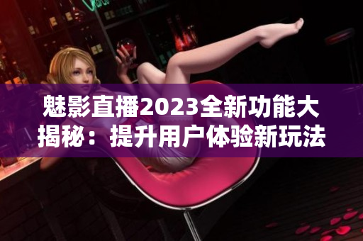 魅影直播2023全新功能大揭秘：提升用户体验新玩法分享