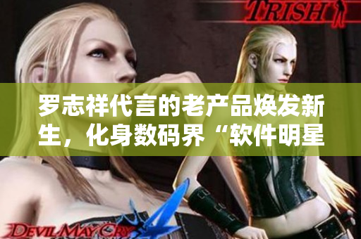 罗志祥代言的老产品焕发新生，化身数码界“软件明星”