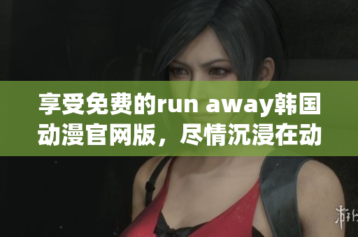 享受免费的run away韩国动漫官网版，尽情沉浸在动画世界中！
