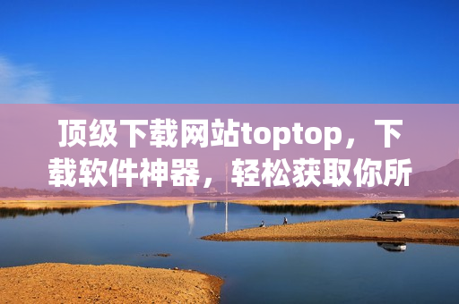 顶级下载网站toptop，下载软件神器，轻松获取你所需的最新网络软件！