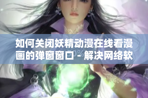 如何关闭妖精动漫在线看漫画的弹窗窗口 - 解决网络软件困扰的一种方案