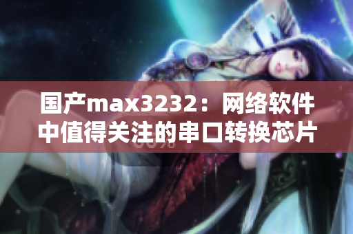 国产max3232：网络软件中值得关注的串口转换芯片