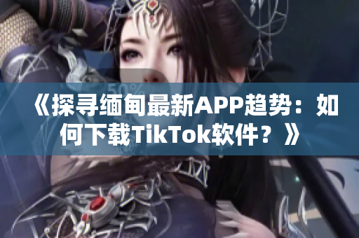 《探寻缅甸最新APP趋势：如何下载TikTok软件？》