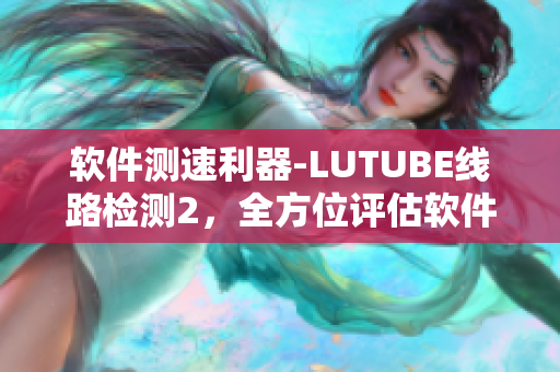 软件测速利器-LUTUBE线路检测2，全方位评估软件网络性能