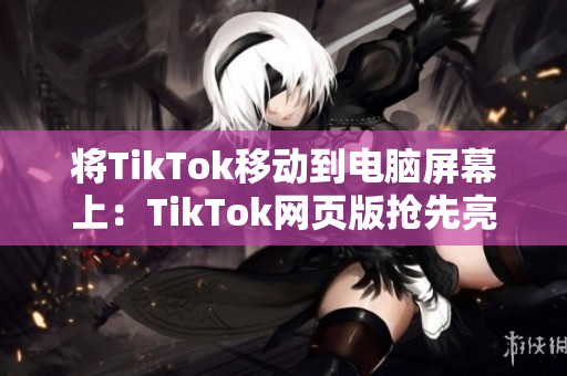 将TikTok移动到电脑屏幕上：TikTok网页版抢先亮相