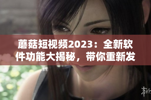 蘑菇短视频2023：全新软件功能大揭秘，带你重新发现视觉世界！