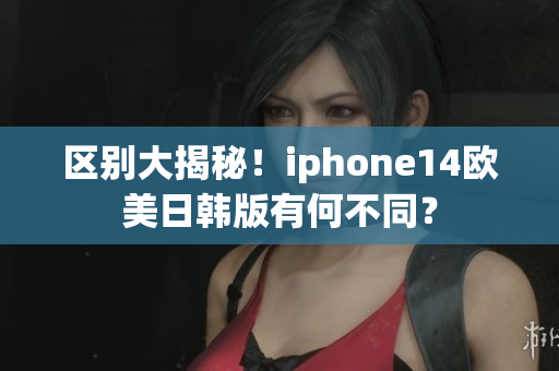区别大揭秘！iphone14欧美日韩版有何不同？