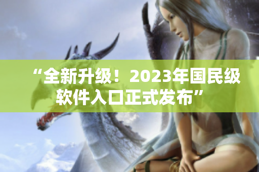 “全新升级！2023年国民级软件入口正式发布”