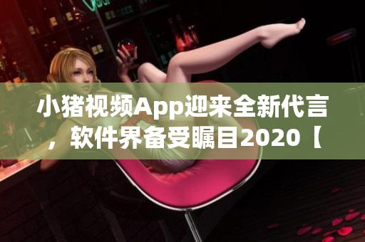小猪视频App迎来全新代言，软件界备受瞩目2020【软件】