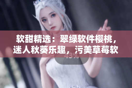 软甜精选：翠绿软件樱桃，迷人秋葵乐趣，污美草莓软件之巨人。