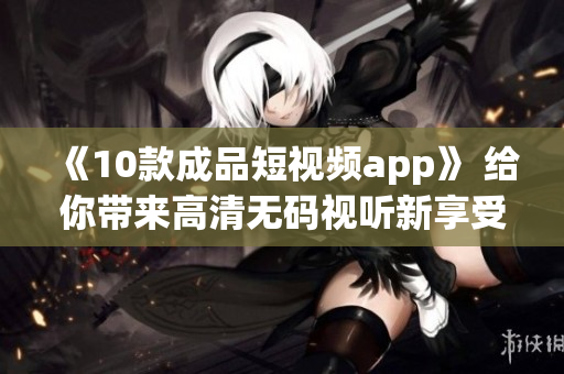 《10款成品短视频app》 给你带来高清无码视听新享受