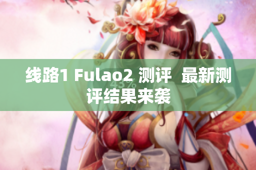 线路1 Fulao2 测评  最新测评结果来袭