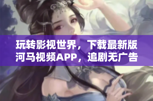 玩转影视世界，下载最新版河马视频APP，追剧无广告！