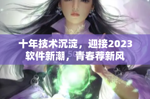 十年技术沉淀，迎接2023软件新潮，青春荐新风