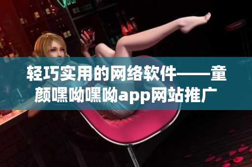 轻巧实用的网络软件——童颜嘿呦嘿呦app网站推广