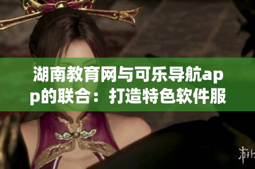 湖南教育网与可乐导航app的联合：打造特色软件服务