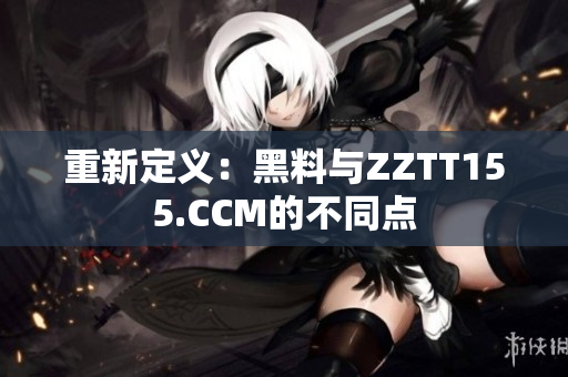 重新定义：黑料与ZZTT155.CCM的不同点