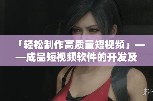 「轻松制作高质量短视频」——成品短视频软件的开发及应用