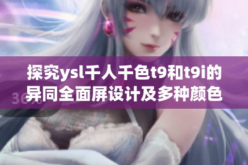 探究ysl千人千色t9和t9i的异同全面屏设计及多种颜色选择的差异