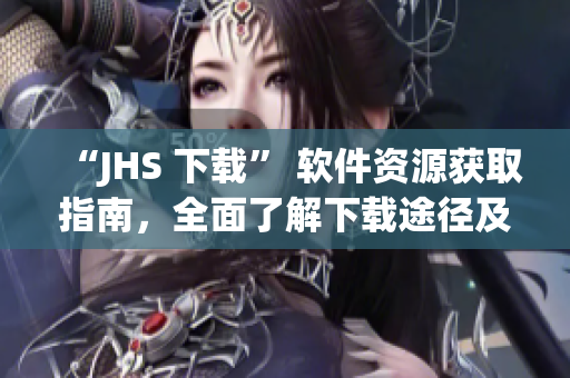 “JHS 下载” 软件资源获取指南，全面了解下载途径及优缺点