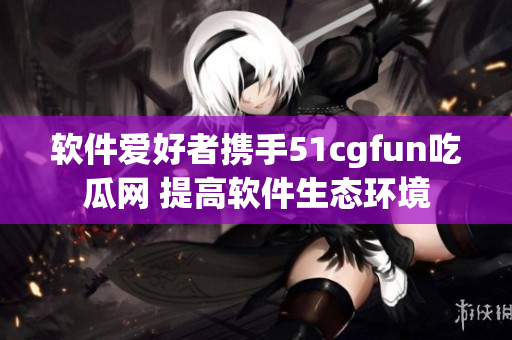 软件爱好者携手51cgfun吃瓜网 提高软件生态环境