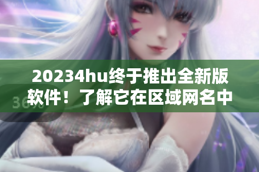 20234hu终于推出全新版软件！了解它在区域网名中的新身份。