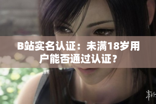 B站实名认证：未满18岁用户能否通过认证？