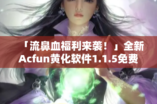 「流鼻血福利来袭！」全新Acfun黄化软件1.1.5免费下载！