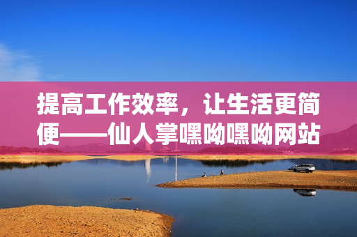 提高工作效率，让生活更简便——仙人掌嘿呦嘿呦网站推广攻略