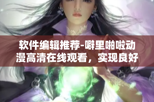 软件编辑推荐-噼里啪啦动漫高清在线观看，实现良好视频播放与下载体验