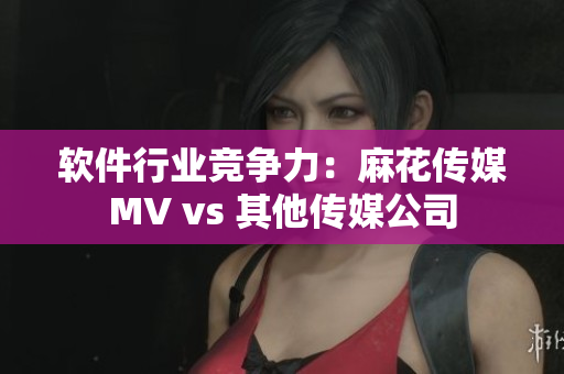 软件行业竞争力：麻花传媒MV vs 其他传媒公司