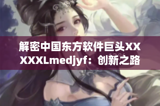 解密中国东方软件巨头XXXXXLmedjyf：创新之路与现代化转型