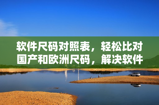 软件尺码对照表，轻松比对国产和欧洲尺码，解决软件选择难题