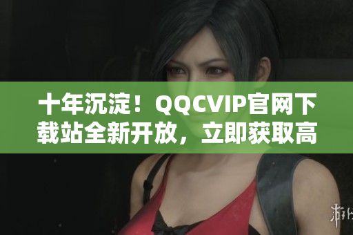 十年沉淀！QQCVIP官网下载站全新开放，立即获取高品质软件资源！