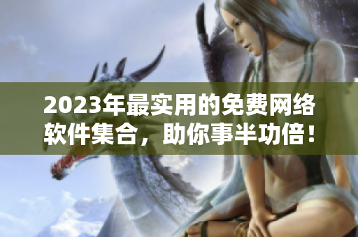 2023年最实用的免费网络软件集合，助你事半功倍！