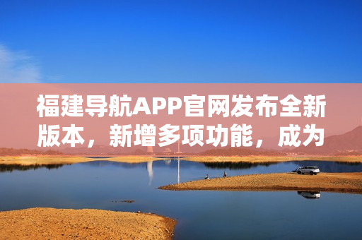 福建导航APP官网发布全新版本，新增多项功能，成为驾驶出行必备利器！