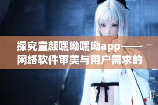 探究童颜嘿呦嘿呦app——网络软件审美与用户需求的完美结合