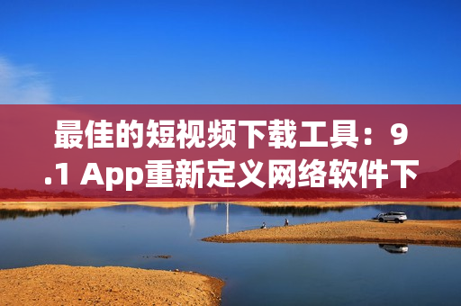 最佳的短视频下载工具：9.1 App重新定义网络软件下载！