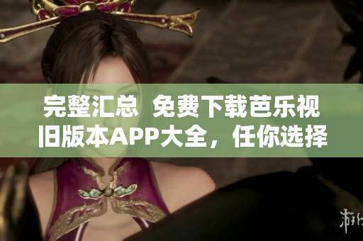 完整汇总  免费下载芭乐视旧版本APP大全，任你选择！