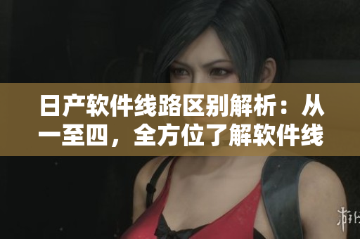 日产软件线路区别解析：从一至四，全方位了解软件线路的特点