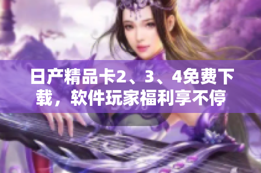 日产精品卡2、3、4免费下载，软件玩家福利享不停