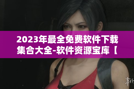 2023年最全免费软件下载集合大全-软件资源宝库【含黄金级推荐】