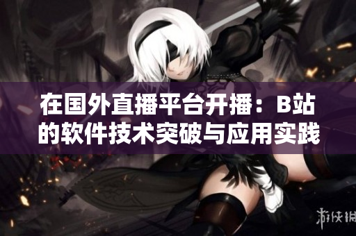 在国外直播平台开播：B站的软件技术突破与应用实践