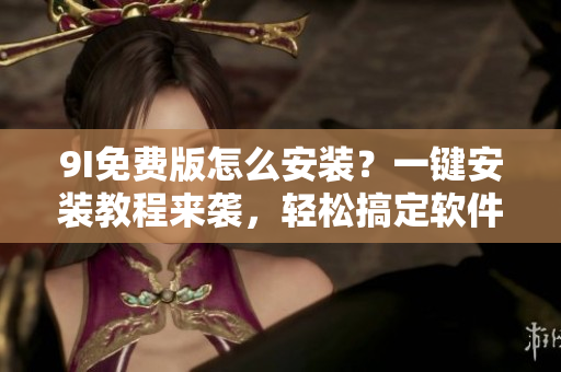 9I免费版怎么安装？一键安装教程来袭，轻松搞定软件安装问题
