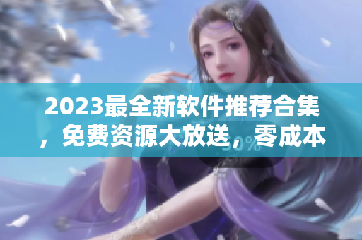 2023最全新软件推荐合集，免费资源大放送，零成本获取！