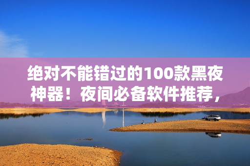 绝对不能错过的100款黑夜神器！夜间必备软件推荐，让你的夜晚更加精彩！