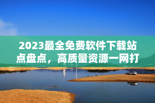 2023最全免费软件下载站点盘点，高质量资源一网打尽