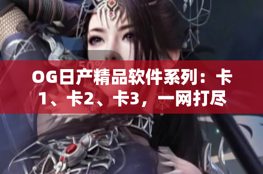 OG日产精品软件系列：卡1、卡2、卡3，一网打尽