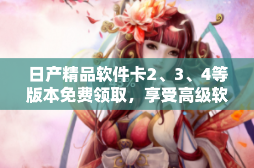 日产精品软件卡2、3、4等版本免费领取，享受高级软件服务